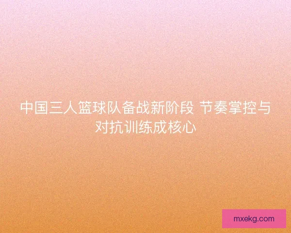 中国三人篮球队备战新阶段 节奏掌控与对抗训练成核心