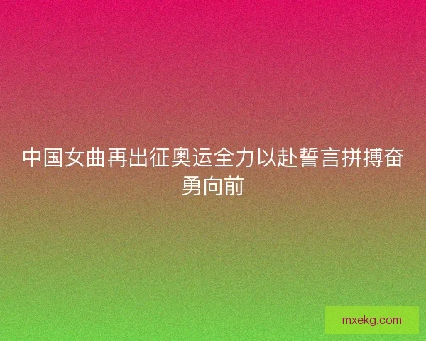中国女曲再出征奥运全力以赴誓言拼搏奋勇向前