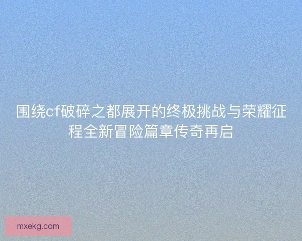 围绕cf破碎之都展开的终极挑战与荣耀征程全新冒险篇章传奇再启
